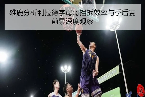 雄鹿分析利拉德字母哥挡拆效率与季后赛前景深度观察