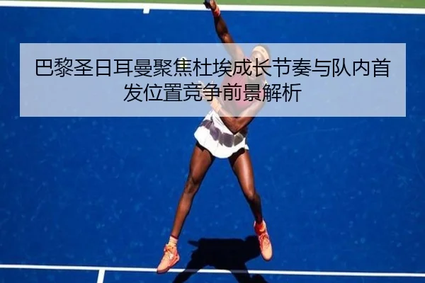 巴黎圣日耳曼聚焦杜埃成长节奏与队内首发位置竞争前景解析