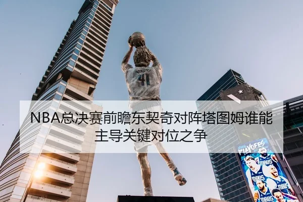 NBA总决赛前瞻东契奇对阵塔图姆谁能主导关键对位之争