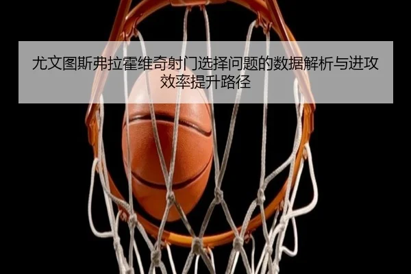 尤文图斯弗拉霍维奇射门选择问题的数据解析与进攻效率提升路径