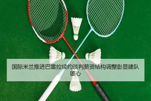 国际米兰推进巴雷拉续约谈判薪资结构调整彰显建队雄心（kaiyun）