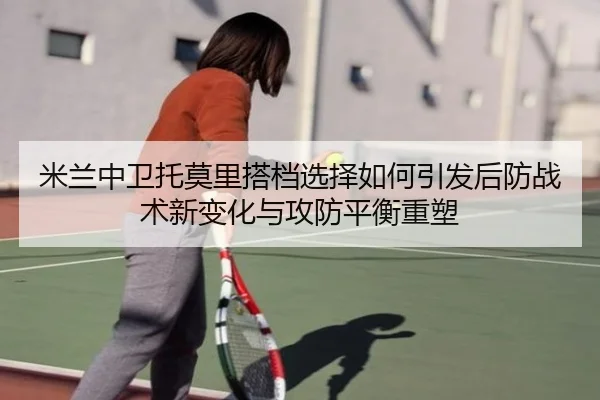 米兰中卫托莫里搭档选择如何引发后防战术新变化与攻防平衡重塑 - kaiyun