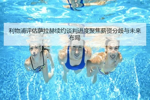 利物浦评估萨拉赫续约谈判进度聚焦薪资分歧与未来布局（kaiyun）